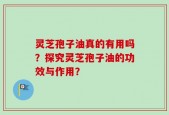 灵芝孢子油真的有用吗？探究灵芝孢子油的功效与作用？
