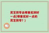 灵芝茯苓去哪里买到好一点(哪里买好一点的灵芝茯苓？)