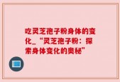 吃灵芝孢子粉身体的变化_“灵芝孢子粉：探索身体变化的奥秘”