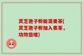 灵芝孢子粉能混姜茶(灵芝孢子粉加入姜茶，功效倍增)