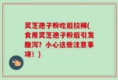 灵芝孢子粉吃后拉稀(食用灵芝孢子粉后引发腹泻？小心这些注意事项！)