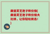 康道灵芝孢子粉价格(康道灵芝孢子粉价格大比拼，让你轻松挑选！)