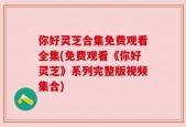 你好灵芝合集免费观看全集(免费观看《你好灵芝》系列完整版视频集合)
