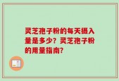 灵芝孢子粉的每天摄入量是多少？灵芝孢子粉的用量指南？