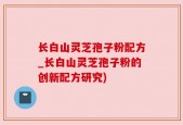 长白山灵芝孢子粉配方_长白山灵芝孢子粉的创新配方研究)