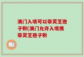 澳门入境可以带灵芝孢子粉(澳门允许入境携带灵芝孢子粉