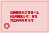 临床医生说灵芝是什么(临床医生分享：探究灵芝的功效及作用)