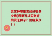 灵芝种哪里卖的好呢多少钱(哪里可以买到好的灵芝种子？价格多少？)