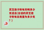 灵芝孢子粉每天喝多少克适合(合适的灵芝孢子粉每日用量为多少克？)
