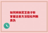如何辨别灵芝孢子粉 掌握这些方法轻松判断真伪