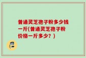 普通灵芝孢子粉多少钱一斤(普通灵芝孢子粉价格一斤多少？)
