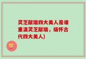 灵芝献瑞四大美人是谁重温灵芝献瑞，缅怀古代四大美人)