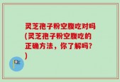 灵芝孢子粉空腹吃对吗(灵芝孢子粉空腹吃的正确方法，你了解吗？)