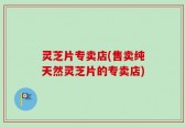 灵芝片专卖店(售卖纯天然灵芝片的专卖店)