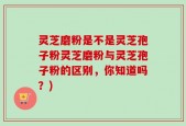 灵芝磨粉是不是灵芝孢子粉灵芝磨粉与灵芝孢子粉的区别，你知道吗？)