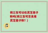 初三生可以吃灵芝孢子粉吗(初三生可否食用灵芝孢子粉？)