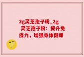 2g灵芝孢子粉_2g 灵芝孢子粉：提升免疫力，增强身体健康