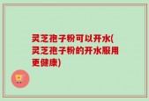 灵芝孢子粉可以开水(灵芝孢子粉的开水服用更健康)