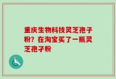 重庆生物科技灵芝孢子粉？在淘宝买了一瓶灵芝孢孑粉