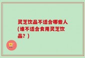 灵芝饮品不适合哪些人(谁不适合食用灵芝饮品？)