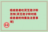 癌症患者吃灵芝孢子粉怎样(灵芝孢子粉对癌症患者的效果及注意事项)