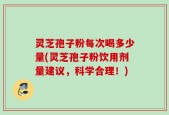 灵芝孢子粉每次喝多少量(灵芝孢子粉饮用剂量建议，科学合理！)