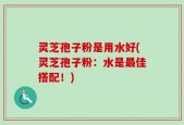 灵芝孢子粉是用水好(灵芝孢子粉：水是最佳搭配！)