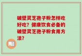 破壁灵芝孢子粉怎样吃好吃？健康饮食必备的破壁灵芝孢子粉食用方法？