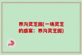 界沟灵芝园(一场灵芝的盛宴：界沟灵芝园)