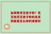 仙草牌灵芝孢子粉？灵芝和灵芝孢子粉的关系到底是怎么样的谁更好