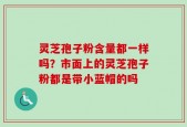 灵芝孢子粉含量都一样吗？市面上的灵芝孢子粉都是带小蓝帽的吗