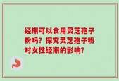 经期可以食用灵芝孢子粉吗？探究灵芝孢子粉对女性经期的影响？