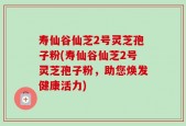 寿仙谷仙芝2号灵芝孢子粉(寿仙谷仙芝2号灵芝孢子粉，助您焕发健康活力)