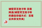 破壁灵芝孢子粉 百度网盘(破壁灵芝孢子粉的最佳存储方式：百度云共享文件夹)