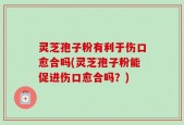 灵芝孢子粉有利于伤口愈合吗(灵芝孢子粉能促进伤口愈合吗？)