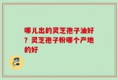 哪儿出的灵芝孢子油好？灵芝孢子粉哪个产地的好