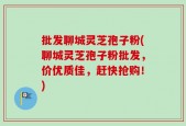 批发聊城灵芝孢子粉(聊城灵芝孢子粉批发，价优质佳，赶快抢购！)