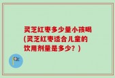 灵芝红枣多少量小孩喝(灵芝红枣适合儿童的饮用剂量是多少？)