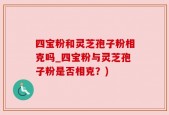 四宝粉和灵芝孢子粉相克吗_四宝粉与灵芝孢子粉是否相克？)