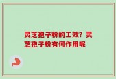 灵芝孢子粉的工效？灵芝孢子粉有何作用呢