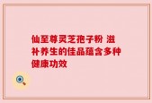 仙至尊灵芝孢子粉 滋补养生的佳品蕴含多种健康功效