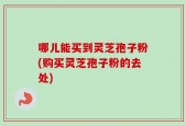 哪儿能买到灵芝孢子粉(购买灵芝孢子粉的去处)