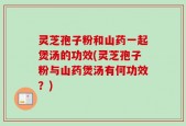 灵芝孢子粉和山药一起煲汤的功效(灵芝孢子粉与山药煲汤有何功效？)