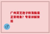 广州灵芝孢子粉发酸是正常现象？专家详解背后