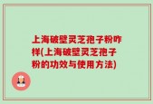 上海破壁灵芝孢子粉咋样(上海破壁灵芝孢子粉的功效与使用方法)