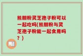 熊胆粉灵芝孢子粉可以一起吃吗(熊胆粉与灵芝孢子粉能一起食用吗？)