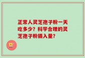 正常人灵芝孢子粉一天吃多少？科学合理的灵芝孢子粉摄入量？
