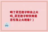 喝了灵芝孢子粉会上火吗_灵芝孢子粉饮用是否引发上火现象？)