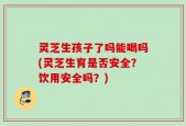 灵芝生孩子了吗能喝吗(灵芝生育是否安全？饮用安全吗？)