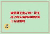 破壁灵芝抱孑粉？灵芝孢子粉头道粉和破壁有什么区别吗